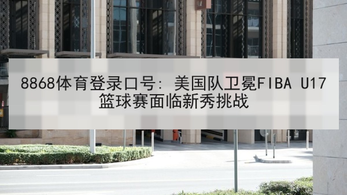 8868体育登录口号: 美国队卫冕FIBA U17篮球赛面临新秀挑战