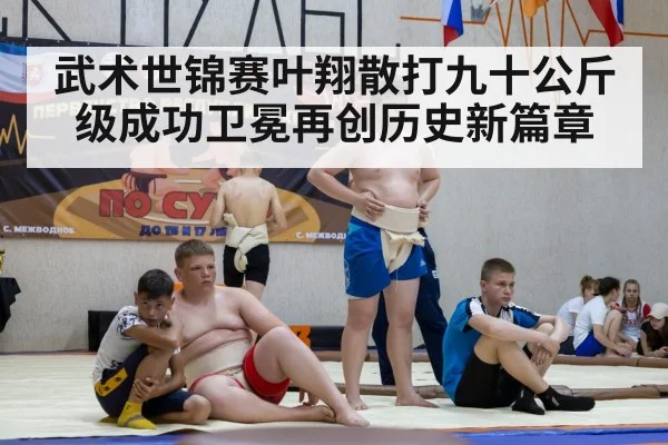 武术世锦赛叶翔散打九十公斤级成功卫冕再创历史新篇章